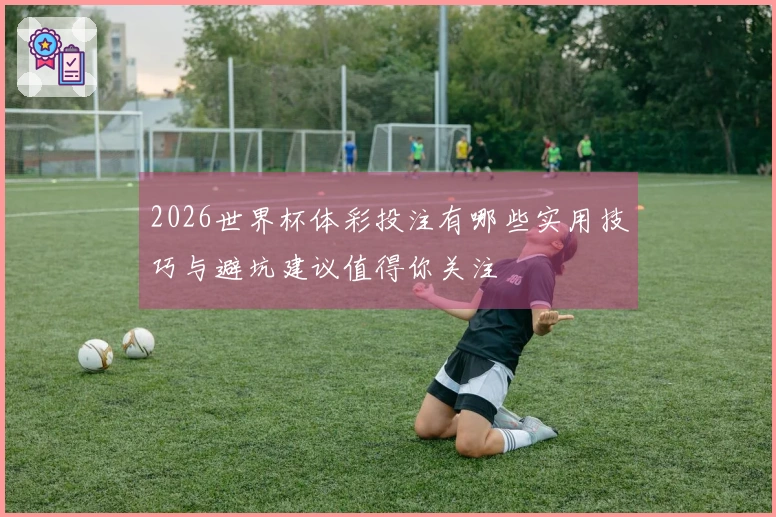 2026世界杯体彩投注有哪些实用技巧与避坑建议值得你关注