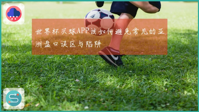 世界杯买球APP该如何避免常见的亚洲盘口误区与陷阱